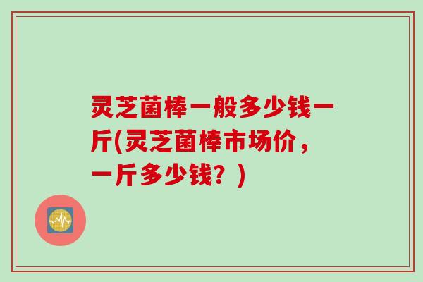 灵芝菌棒一般多少钱一斤(灵芝菌棒市场价，一斤多少钱？)