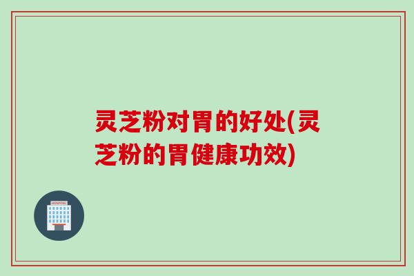 灵芝粉对胃的好处(灵芝粉的胃健康功效)