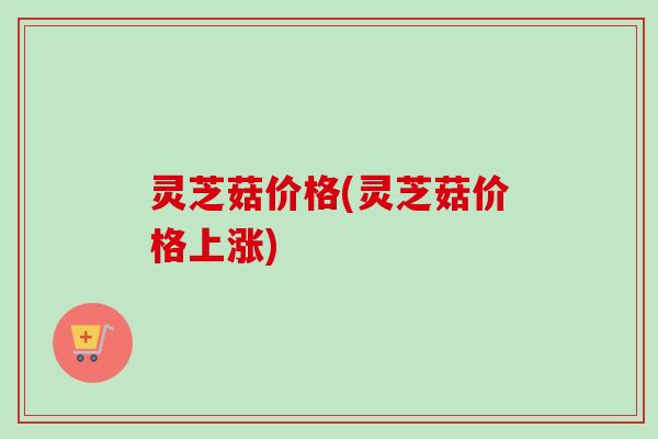 灵芝菇价格(灵芝菇价格上涨)