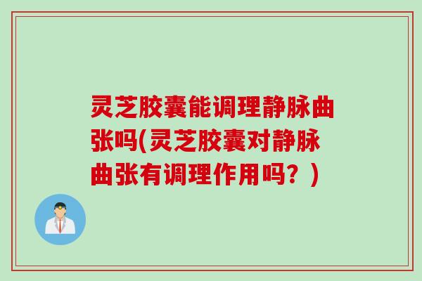灵芝胶囊能调理静脉曲张吗(灵芝胶囊对静脉曲张有调理作用吗？)