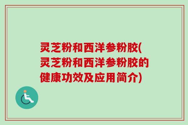 灵芝粉和西洋参粉胶(灵芝粉和西洋参粉胶的健康功效及应用简介)