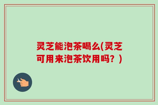 灵芝能泡茶喝么(灵芝可用来泡茶饮用吗？)