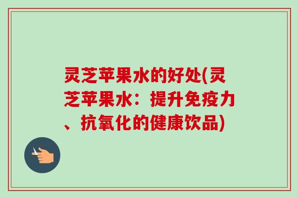 灵芝苹果水的好处(灵芝苹果水：提升免疫力、抗氧化的健康饮品)