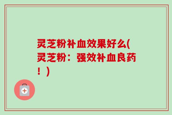 灵芝粉补血效果好么(灵芝粉：强效补血良药！)