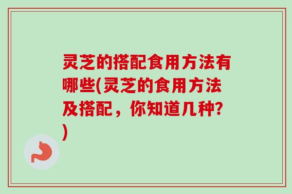 灵芝的搭配食用方法有哪些(灵芝的食用方法及搭配，你知道几种？)