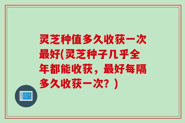灵芝种值多久收获一次最好(灵芝种子几乎全年都能收获，最好每隔多久收获一次？)