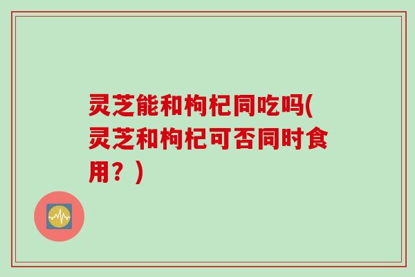 灵芝能和枸杞同吃吗(灵芝和枸杞可否同时食用？)