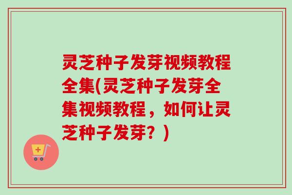 灵芝种子发芽视频教程全集(灵芝种子发芽全集视频教程，如何让灵芝种子发芽？)