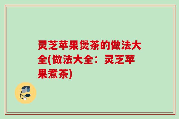 灵芝苹果煲茶的做法大全(做法大全：灵芝苹果煮茶)
