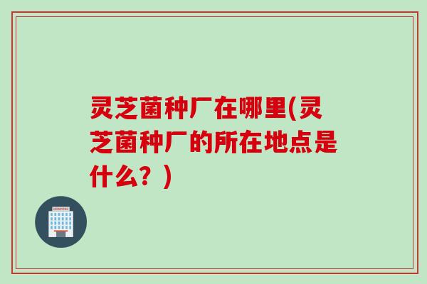 灵芝菌种厂在哪里(灵芝菌种厂的所在地点是什么？)