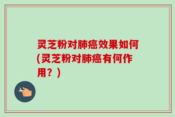 灵芝粉对肺癌效果如何(灵芝粉对肺癌有何作用？)