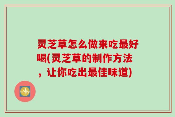 灵芝草怎么做来吃最好喝(灵芝草的制作方法，让你吃出最佳味道)