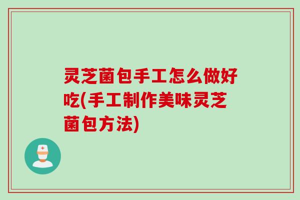 灵芝菌包手工怎么做好吃(手工制作美味灵芝菌包方法)
