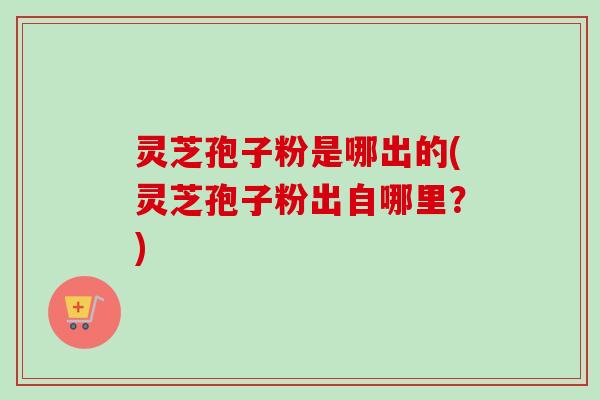 灵芝孢子粉是哪出的(灵芝孢子粉出自哪里？)