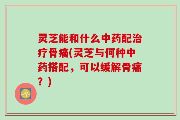 灵芝能和什么中药配治疗骨痛(灵芝与何种中药搭配，可以缓解骨痛？)