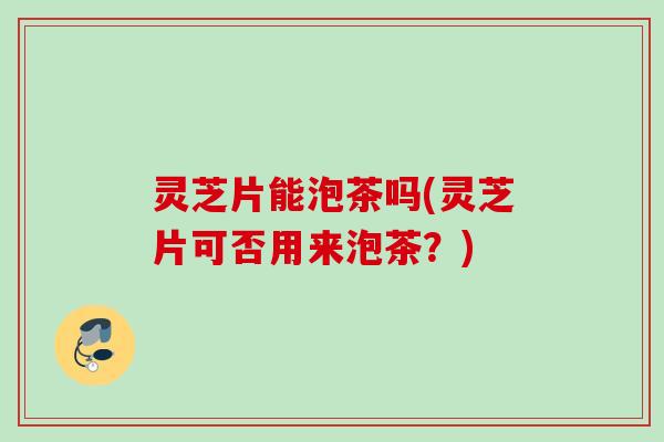 灵芝片能泡茶吗(灵芝片可否用来泡茶？)