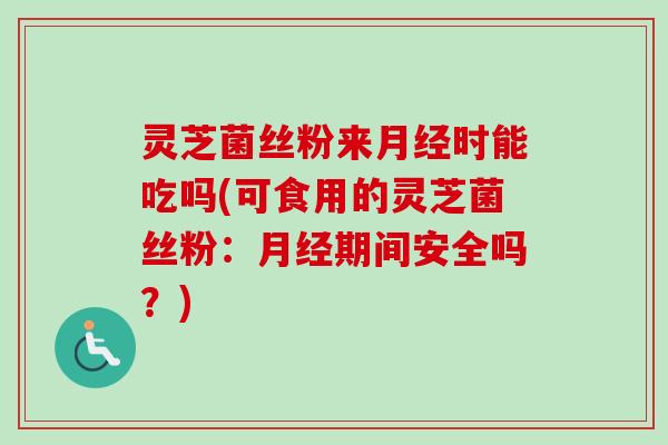 灵芝菌丝粉来月经时能吃吗(可食用的灵芝菌丝粉：月经期间安全吗？)