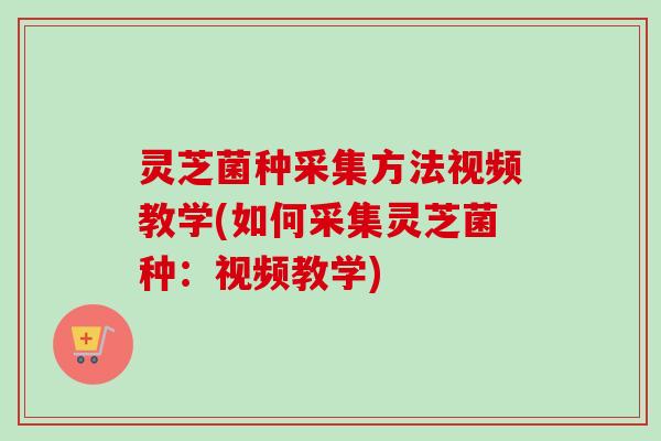 灵芝菌种采集方法视频教学(如何采集灵芝菌种：视频教学)