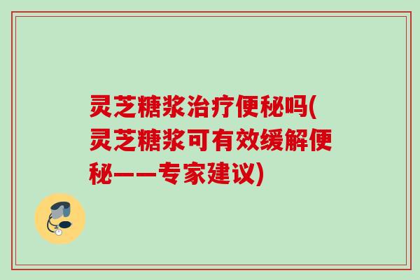 灵芝糖浆治疗便秘吗(灵芝糖浆可有效缓解便秘——专家建议)