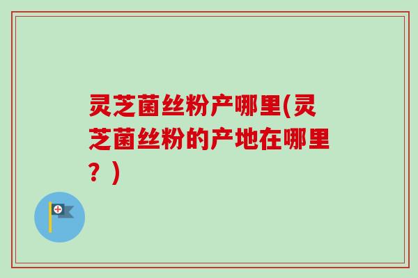 灵芝菌丝粉产哪里(灵芝菌丝粉的产地在哪里？)
