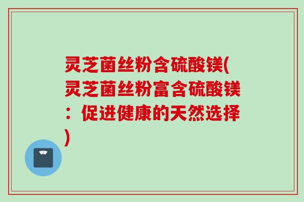 灵芝菌丝粉含硫酸镁(灵芝菌丝粉富含硫酸镁:促进健康的天然选择) 灵芝菌丝粉含硫酸镁(灵芝菌丝粉富含硫酸镁:促进健康的天然选择)