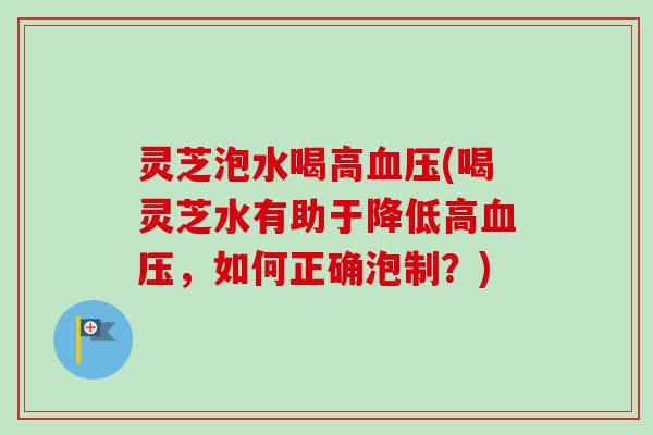灵芝泡水喝高血压(喝灵芝水有助于降低高血压，如何正确泡制？)
