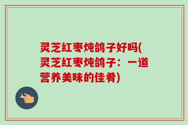 灵芝红枣炖鸽子好吗(灵芝红枣炖鸽子：一道营养美味的佳肴)