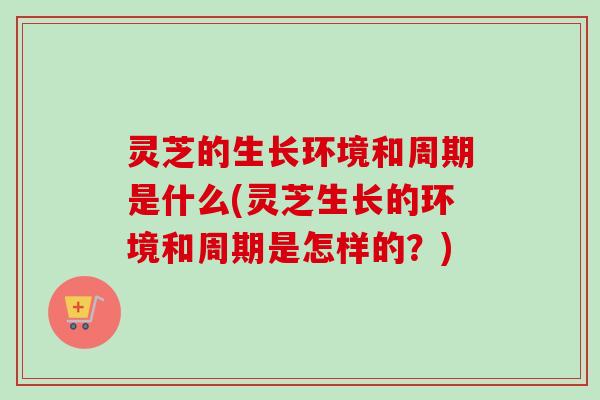 灵芝的生长环境和周期是什么(灵芝生长的环境和周期是怎样的？)