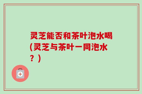 灵芝能否和茶叶泡水喝(灵芝与茶叶一同泡水？)