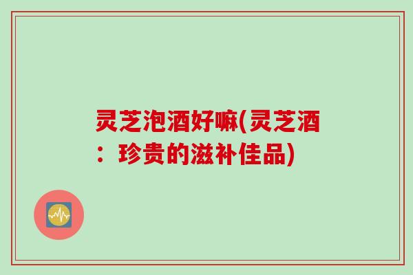 灵芝泡酒好嘛(灵芝酒：珍贵的滋补佳品)