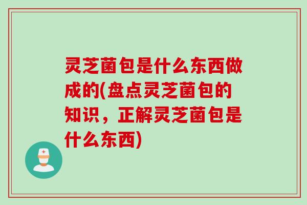 灵芝菌包是什么东西做成的(盘点灵芝菌包的知识，正解灵芝菌包是什么东西)