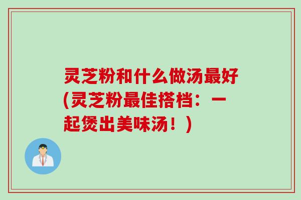 灵芝粉和什么做汤最好(灵芝粉最佳搭档：一起煲出美味汤！)