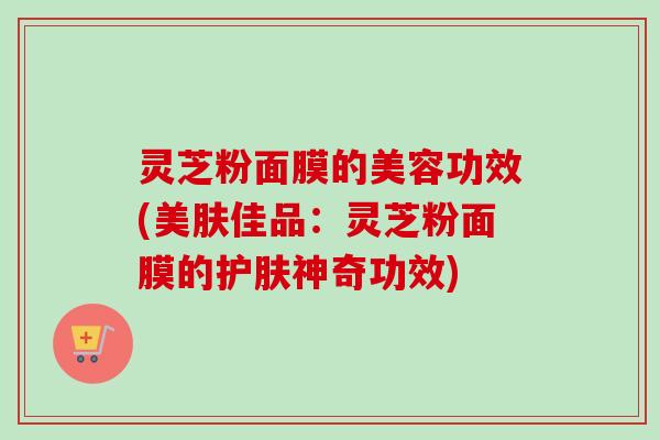 灵芝粉面膜的美容功效(美肤佳品：灵芝粉面膜的护肤神奇功效)