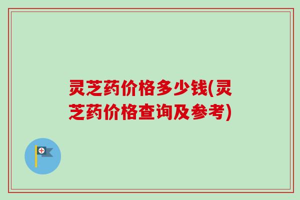 灵芝药价格多少钱(灵芝药价格查询及参考)