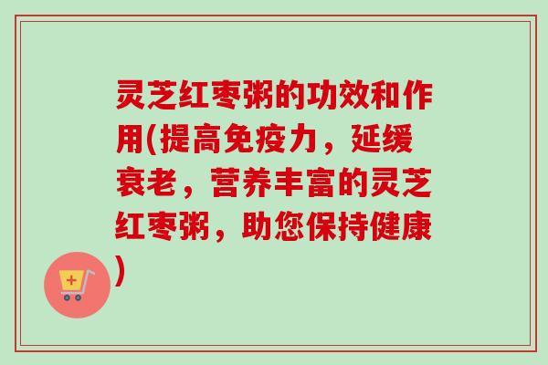 灵芝红枣粥的功效和作用(提高免疫力，延缓衰老，营养丰富的灵芝红枣粥，助您保持健康)