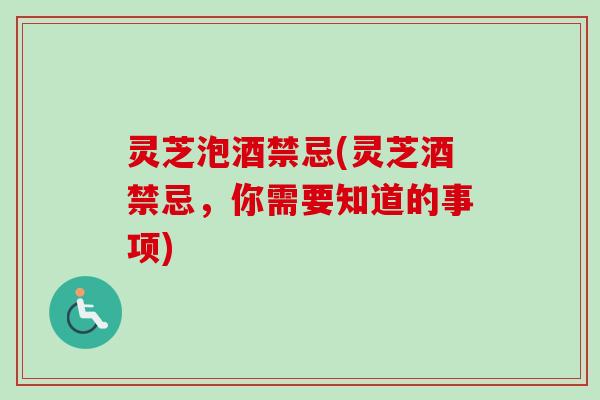 灵芝泡酒禁忌(灵芝酒禁忌，你需要知道的事项)