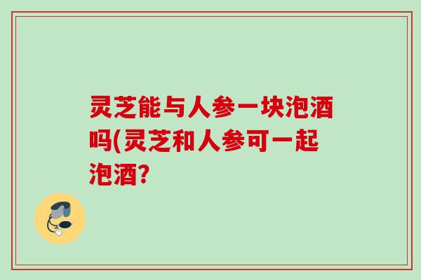 灵芝能与人参一块泡酒吗(灵芝和人参可一起泡酒？