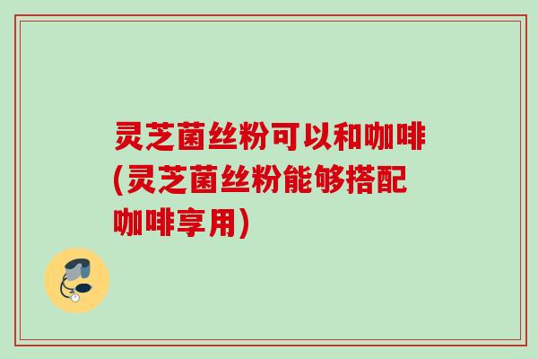 灵芝菌丝粉可以和咖啡(灵芝菌丝粉能够搭配咖啡享用)