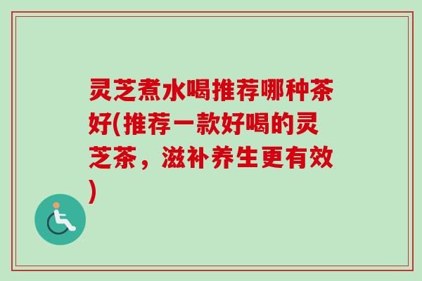 灵芝煮水喝推荐哪种茶好(推荐一款好喝的灵芝茶，滋补养生更有效)