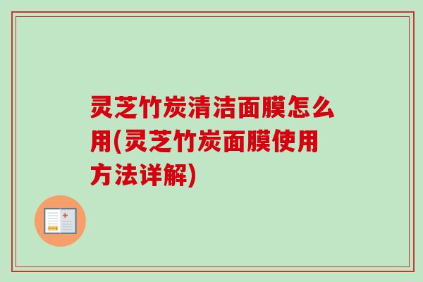 灵芝竹炭清洁面膜怎么用(灵芝竹炭面膜使用方法详解)