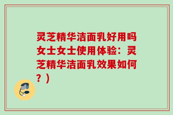 灵芝精华洁面乳好用吗女士女士使用体验:灵芝精华洁面乳效果如何?) 灵芝精华洁面乳好用吗女士女士使用体验:灵芝精华洁面乳效果如何?)