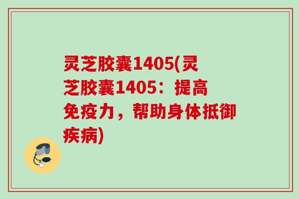 灵芝胶囊1405(灵芝胶囊1405:提高免疫力,帮助身体抵御) 灵芝胶囊1405(灵芝胶囊1405:提高免疫力,帮助身体抵御)