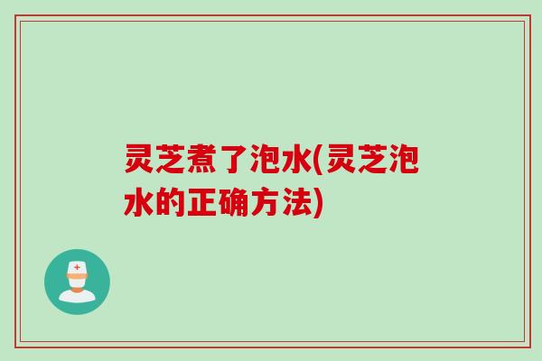 灵芝煮了泡水(灵芝泡水的正确方法)