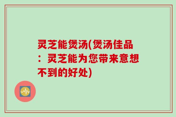 灵芝能煲汤(煲汤佳品：灵芝能为您带来意想不到的好处)