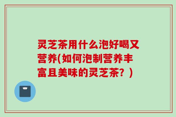 灵芝茶用什么泡好喝又营养(如何泡制营养丰富且美味的灵芝茶？)