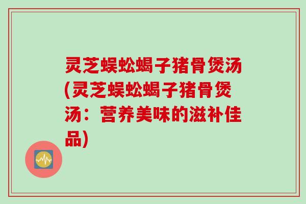 灵芝蜈蚣蝎子猪骨煲汤(灵芝蜈蚣蝎子猪骨煲汤：营养美味的滋补佳品)