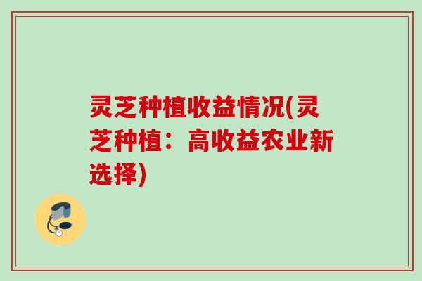 灵芝种植收益情况(灵芝种植：高收益农业新选择)