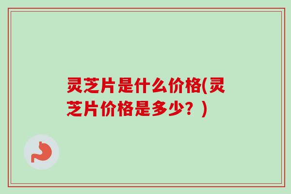 灵芝片是什么价格(灵芝片价格是多少？)