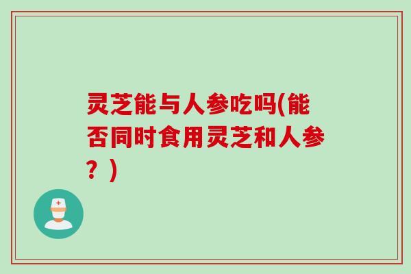灵芝能与人参吃吗(能否同时食用灵芝和人参？)