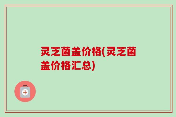 灵芝菌盖价格(灵芝菌盖价格汇总)